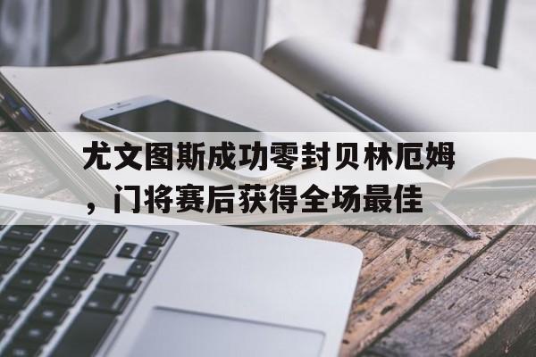 尤文图斯成功零封贝林厄姆，门将赛后获得全场最佳尤文图斯最新签下谁了